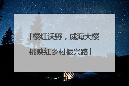 樱红沃野，威海大樱桃映红乡村振兴路