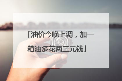 油价今晚上调，加一箱油多花两三元钱