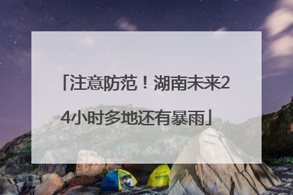 注意防范！湖南未来24小时多地还有暴雨