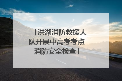 洪湖消防救援大队开展中高考考点消防安全检查