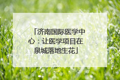 济南国际医学中心：让医学项目在泉城落地生花