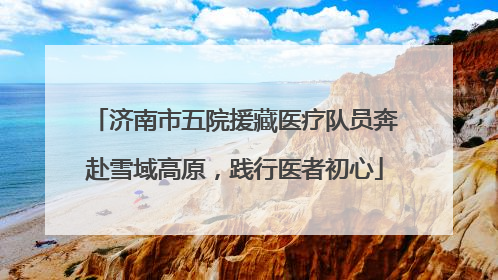 济南市五院援藏医疗队员奔赴雪域高原，践行医者初心