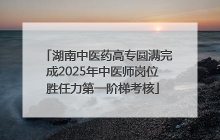 湖南中医药高专圆满完成2025年中医师岗位胜任力第一阶梯考核