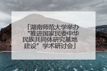 湖南师范大学举办“推进国家民委中华民族共同体研究基地建设”学术研讨会