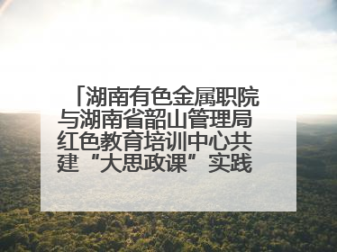 湖南有色金属职院与湖南省韶山管理局红色教育培训中心共建“大思政课”实践教学基地