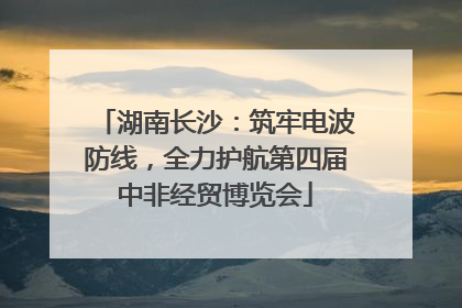 湖南长沙：筑牢电波防线，全力护航第四届中非经贸博览会