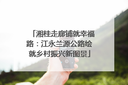 湘桂走廊铺就幸福路：江永兰源公路绘就乡村振兴新图景