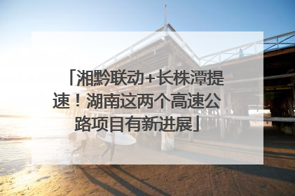湘黔联动+长株潭提速！湖南这两个高速公路项目有新进展