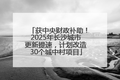获中央财政补助！2025年长沙城市更新提速，计划改造30个城中村项目