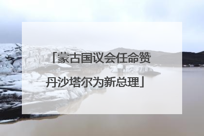 蒙古国议会任命赞丹沙塔尔为新总理