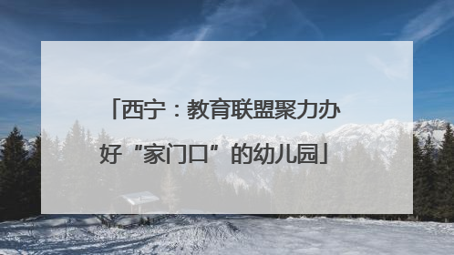 西宁：教育联盟聚力办好“家门口”的幼儿园