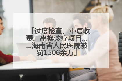 过度检查、重复收费、串换诊疗项目……海南省人民医院被罚1506余万