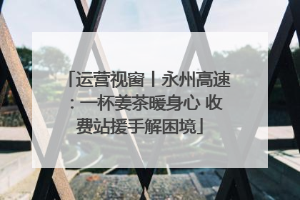 运营视窗丨永州高速：一杯姜茶暖身心 收费站援手解困境