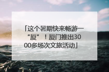 这个暑期快来畅游一“厦”！厦门推出3000多场次文旅活动