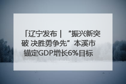 辽宁发布｜“振兴新突破 决胜勇争先”本溪市锚定GDP增长6%目标推进十项重点工作