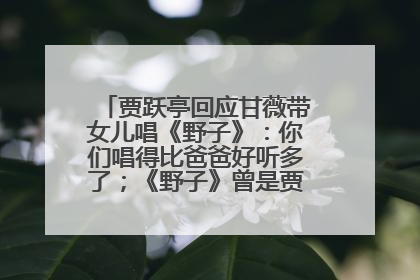 贾跃亭回应甘薇带女儿唱《野子》：你们唱得比爸爸好听多了；《野子》曾是贾跃亭“代表作”