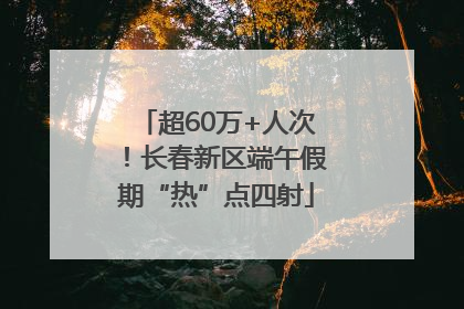 超60万+人次！长春新区端午假期“热”点四射