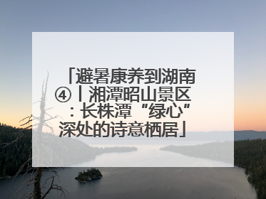 避暑康养到湖南④丨湘潭昭山景区：长株潭“绿心”深处的诗意栖居