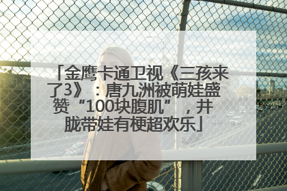 金鹰卡通卫视《三孩来了3》：唐九洲被萌娃盛赞“100块腹肌”，井胧带娃有梗超欢乐