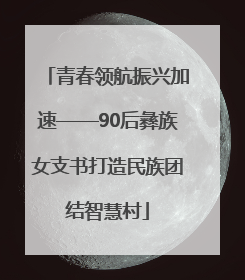 青春领航振兴加速——90后彝族女支书打造民族团结智慧村