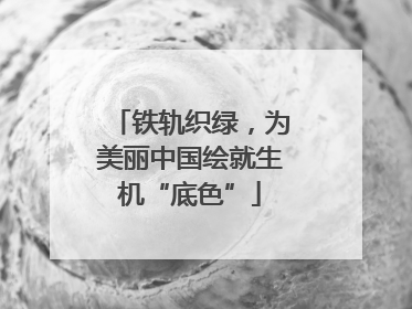 铁轨织绿，为美丽中国绘就生机“底色”