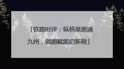 铁路时评：纵横草原通九州，调图赋能启新程