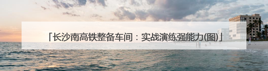 长沙南高铁整备车间：实战演练强能力(图)