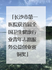 长沙市第一医院获首届全国卫生健康行业青年志愿服务公益创业赛铜奖