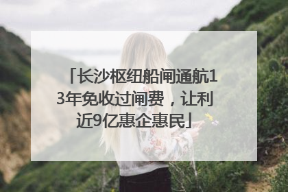 长沙枢纽船闸通航13年免收过闸费，让利近9亿惠企惠民