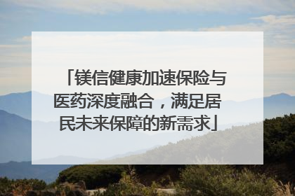 镁信健康加速保险与医药深度融合，满足居民未来保障的新需求