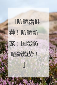 防晒霜推荐！防晒新宠：国货防晒新趋势！