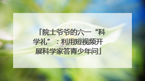 院士爷爷的六一“科学礼”：利用短视频开展科学家答青少年问