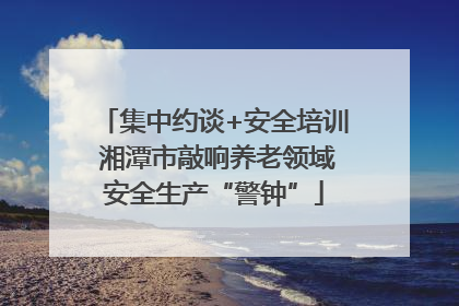 集中约谈+安全培训 湘潭市敲响养老领域安全生产“警钟”