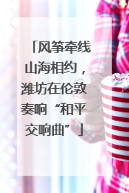 风筝牵线山海相约，潍坊在伦敦奏响“和平交响曲”