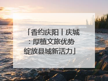香约庆阳丨庆城：厚植文旅优势 绽放县域新活力