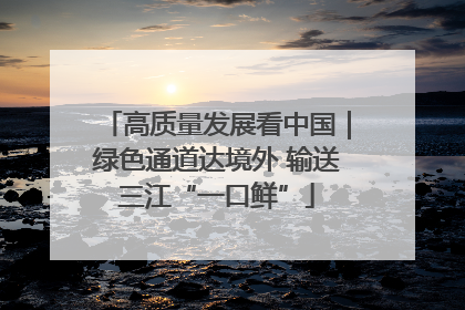 高质量发展看中国｜绿色通道达境外 输送三江“一口鲜”