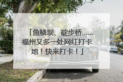 鱼鳞坝、碇步桥……福州又多一处网红打卡地！快来打卡！