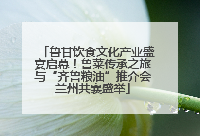 鲁甘饮食文化产业盛宴启幕！鲁菜传承之旅与“齐鲁粮油”推介会兰州共襄盛举
