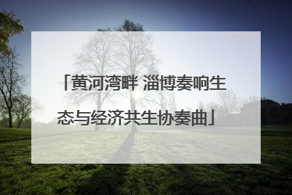 黄河湾畔 淄博奏响生态与经济共生协奏曲