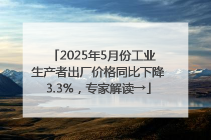 2025年5月份工业生产者出厂价格同比下降3.3%，专家解读→