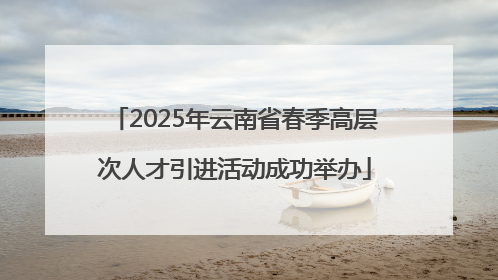 2025年云南省春季高层次人才引进活动成功举办