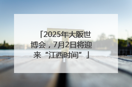 2025年大阪世博会，7月2日将迎来“江西时间”
