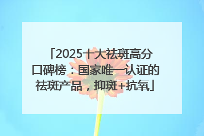 2025十大祛斑高分口碑榜：国家唯一认证的祛斑产品，抑斑+抗氧