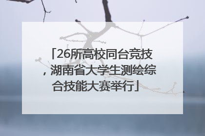 26所高校同台竞技，湖南省大学生测绘综合技能大赛举行