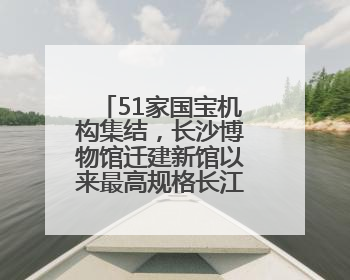 51家国宝机构集结，长沙博物馆迁建新馆以来最高规格长江文明大展启幕