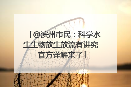 @滨州市民：科学水生生物放生放流有讲究 官方详解来了